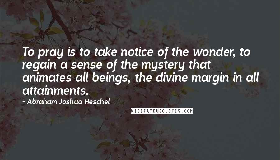 Abraham Joshua Heschel Quotes: To pray is to take notice of the wonder, to regain a sense of the mystery that animates all beings, the divine margin in all attainments.