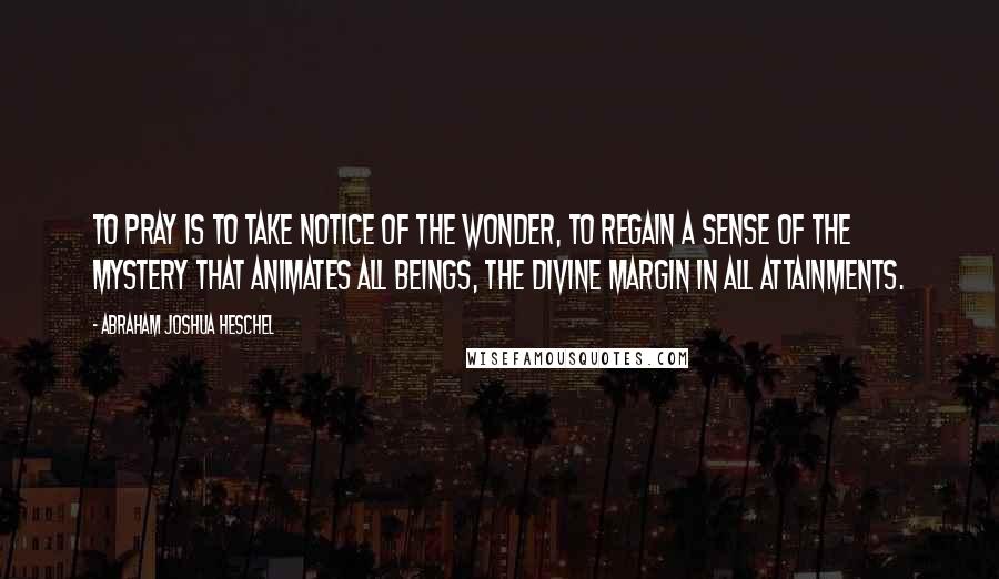 Abraham Joshua Heschel Quotes: To pray is to take notice of the wonder, to regain a sense of the mystery that animates all beings, the divine margin in all attainments.