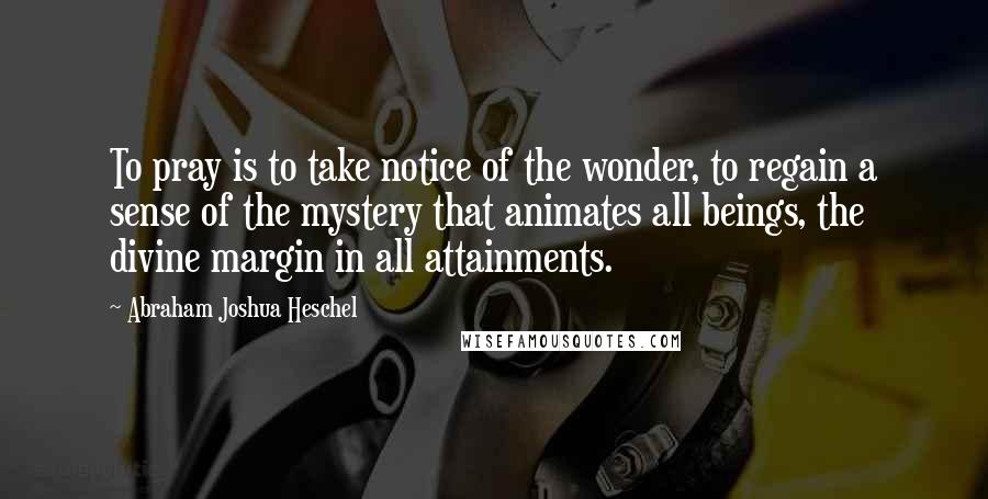 Abraham Joshua Heschel Quotes: To pray is to take notice of the wonder, to regain a sense of the mystery that animates all beings, the divine margin in all attainments.