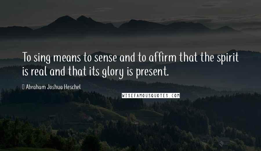 Abraham Joshua Heschel Quotes: To sing means to sense and to affirm that the spirit is real and that its glory is present.