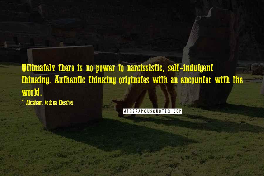 Abraham Joshua Heschel Quotes: Ultimately there is no power to narcissistic, self-indulgent thinking. Authentic thinking originates with an encounter with the world.
