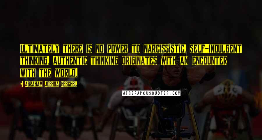 Abraham Joshua Heschel Quotes: Ultimately there is no power to narcissistic, self-indulgent thinking. Authentic thinking originates with an encounter with the world.
