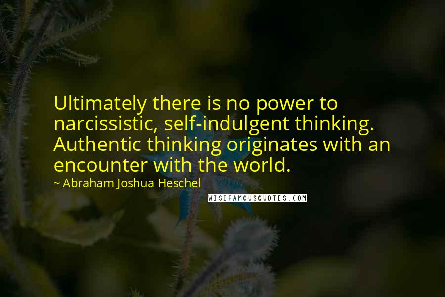 Abraham Joshua Heschel Quotes: Ultimately there is no power to narcissistic, self-indulgent thinking. Authentic thinking originates with an encounter with the world.