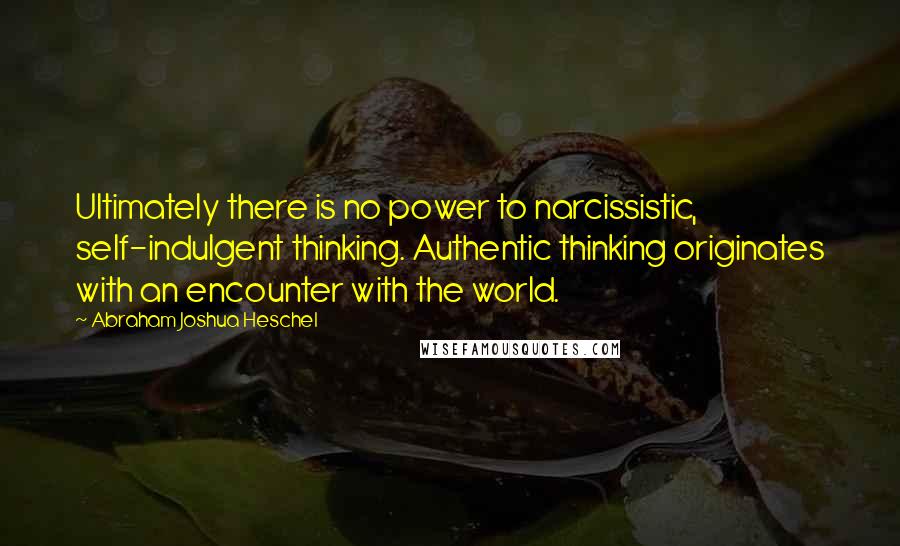 Abraham Joshua Heschel Quotes: Ultimately there is no power to narcissistic, self-indulgent thinking. Authentic thinking originates with an encounter with the world.