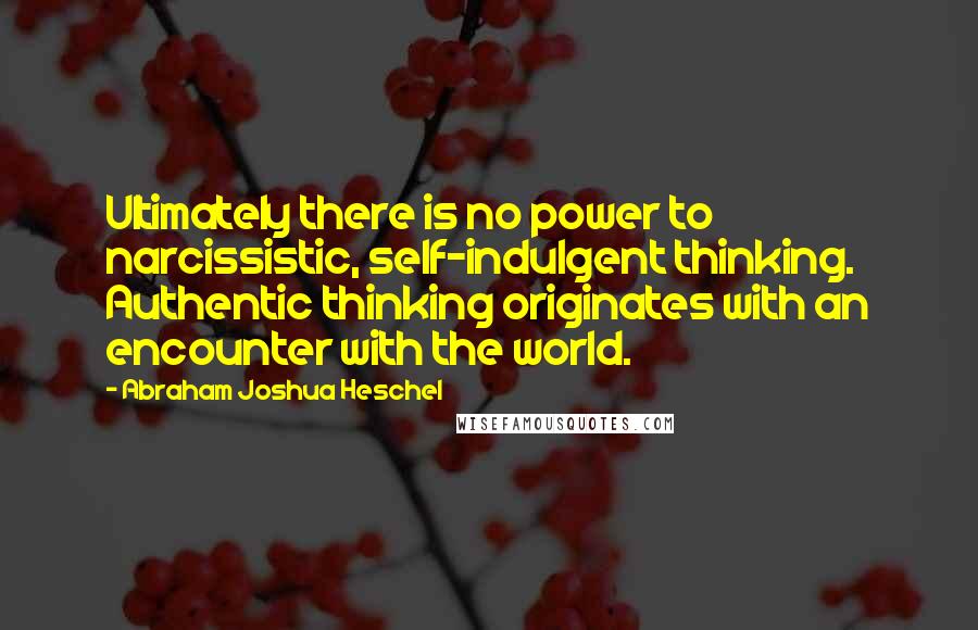 Abraham Joshua Heschel Quotes: Ultimately there is no power to narcissistic, self-indulgent thinking. Authentic thinking originates with an encounter with the world.