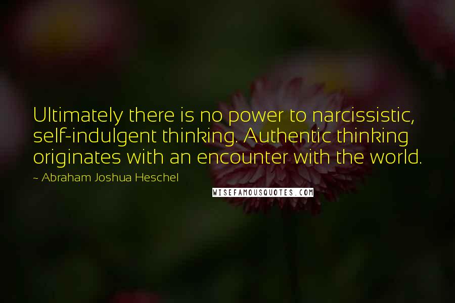 Abraham Joshua Heschel Quotes: Ultimately there is no power to narcissistic, self-indulgent thinking. Authentic thinking originates with an encounter with the world.