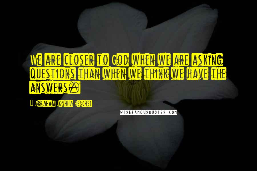 Abraham Joshua Heschel Quotes: We are closer to God when we are asking questions than when we think we have the answers.