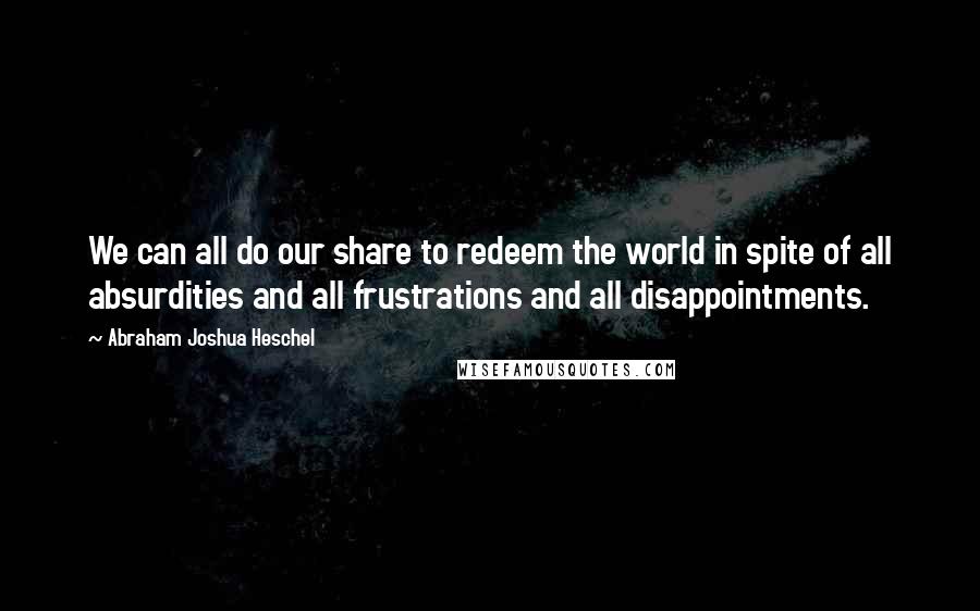 Abraham Joshua Heschel Quotes: We can all do our share to redeem the world in spite of all absurdities and all frustrations and all disappointments.