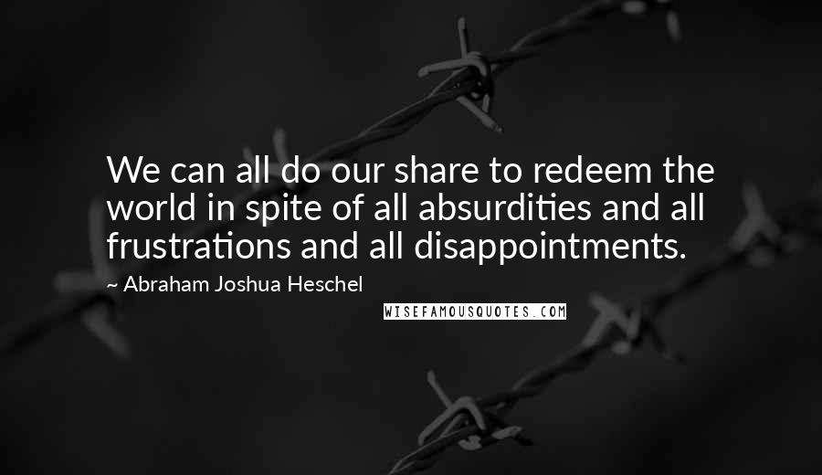 Abraham Joshua Heschel Quotes: We can all do our share to redeem the world in spite of all absurdities and all frustrations and all disappointments.