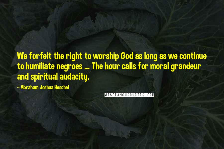 Abraham Joshua Heschel Quotes: We forfeit the right to worship God as long as we continue to humiliate negroes ... The hour calls for moral grandeur and spiritual audacity.