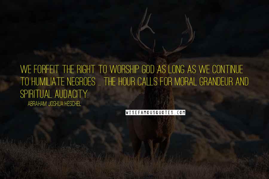 Abraham Joshua Heschel Quotes: We forfeit the right to worship God as long as we continue to humiliate negroes ... The hour calls for moral grandeur and spiritual audacity.