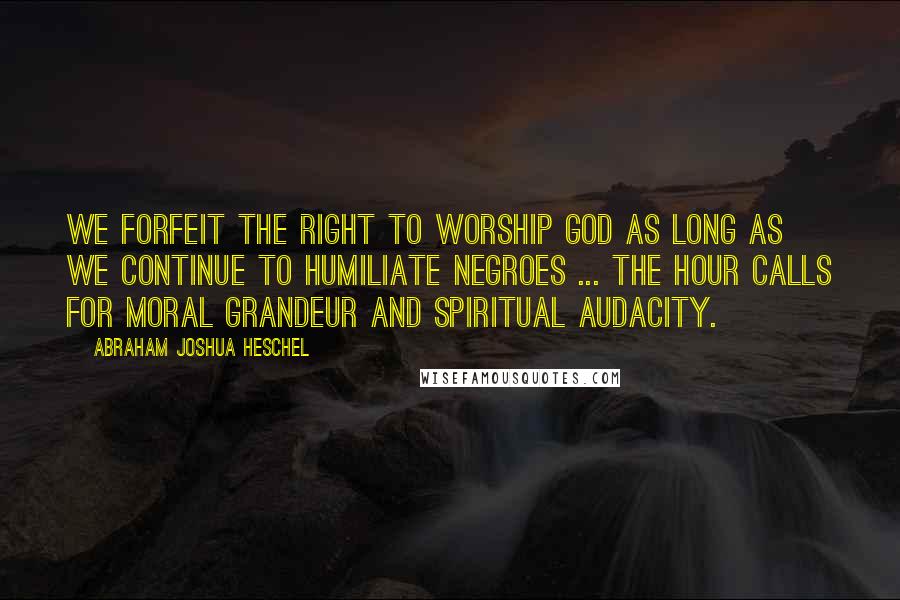 Abraham Joshua Heschel Quotes: We forfeit the right to worship God as long as we continue to humiliate negroes ... The hour calls for moral grandeur and spiritual audacity.