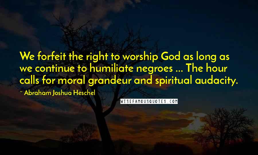 Abraham Joshua Heschel Quotes: We forfeit the right to worship God as long as we continue to humiliate negroes ... The hour calls for moral grandeur and spiritual audacity.