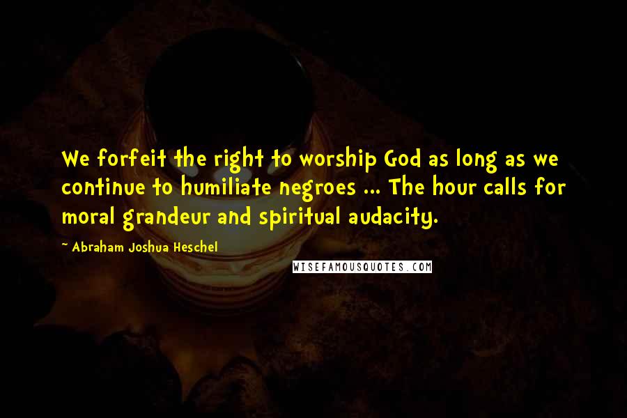 Abraham Joshua Heschel Quotes: We forfeit the right to worship God as long as we continue to humiliate negroes ... The hour calls for moral grandeur and spiritual audacity.