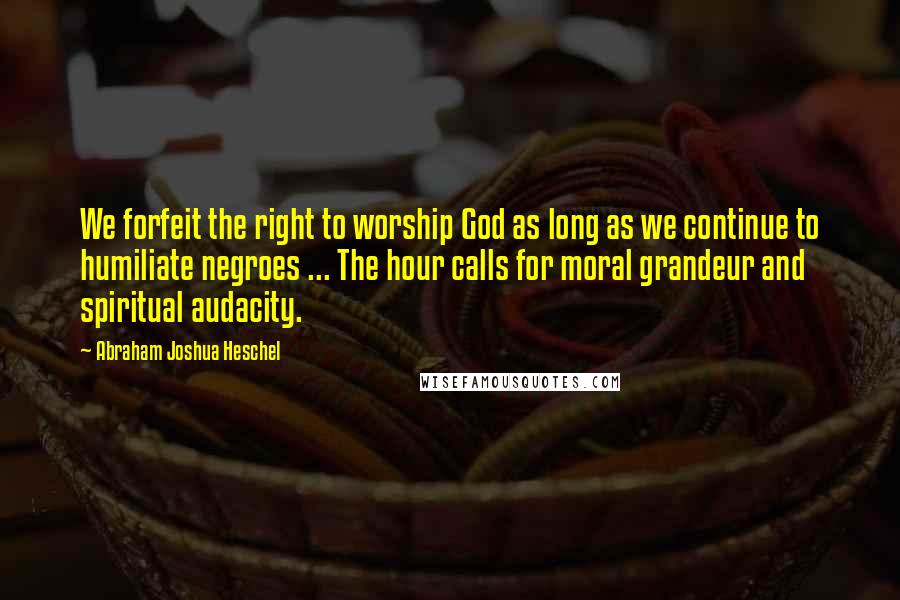 Abraham Joshua Heschel Quotes: We forfeit the right to worship God as long as we continue to humiliate negroes ... The hour calls for moral grandeur and spiritual audacity.