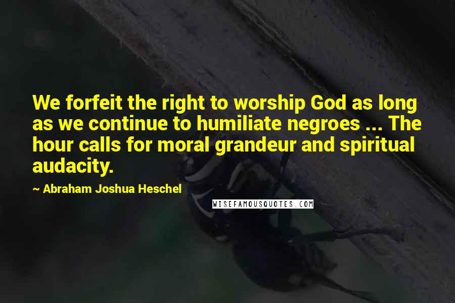 Abraham Joshua Heschel Quotes: We forfeit the right to worship God as long as we continue to humiliate negroes ... The hour calls for moral grandeur and spiritual audacity.