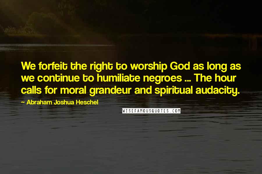 Abraham Joshua Heschel Quotes: We forfeit the right to worship God as long as we continue to humiliate negroes ... The hour calls for moral grandeur and spiritual audacity.