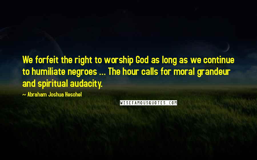 Abraham Joshua Heschel Quotes: We forfeit the right to worship God as long as we continue to humiliate negroes ... The hour calls for moral grandeur and spiritual audacity.