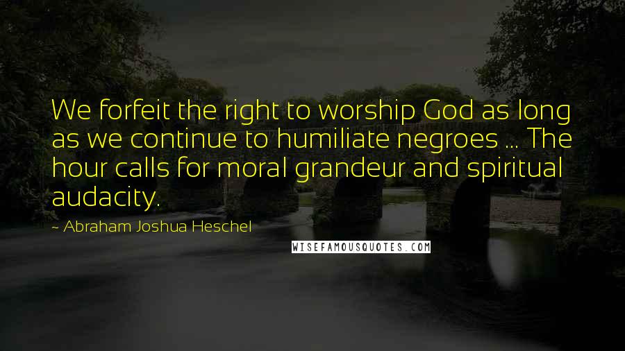 Abraham Joshua Heschel Quotes: We forfeit the right to worship God as long as we continue to humiliate negroes ... The hour calls for moral grandeur and spiritual audacity.