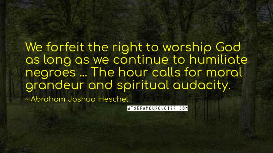 Abraham Joshua Heschel Quotes: We forfeit the right to worship God as long as we continue to humiliate negroes ... The hour calls for moral grandeur and spiritual audacity.