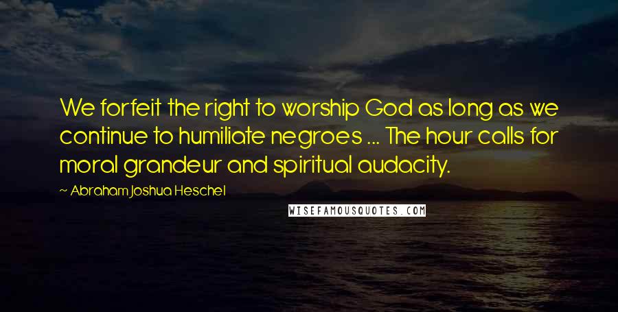 Abraham Joshua Heschel Quotes: We forfeit the right to worship God as long as we continue to humiliate negroes ... The hour calls for moral grandeur and spiritual audacity.