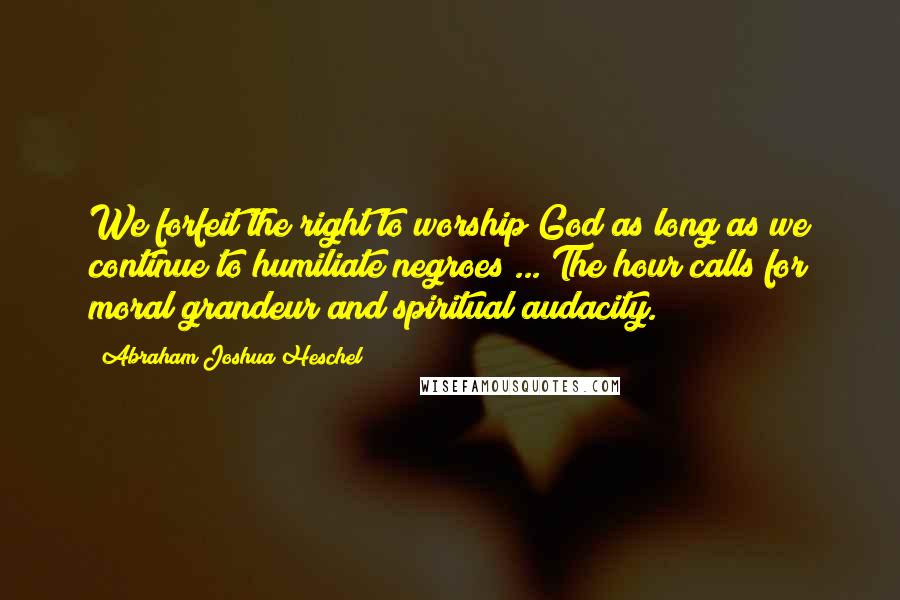 Abraham Joshua Heschel Quotes: We forfeit the right to worship God as long as we continue to humiliate negroes ... The hour calls for moral grandeur and spiritual audacity.