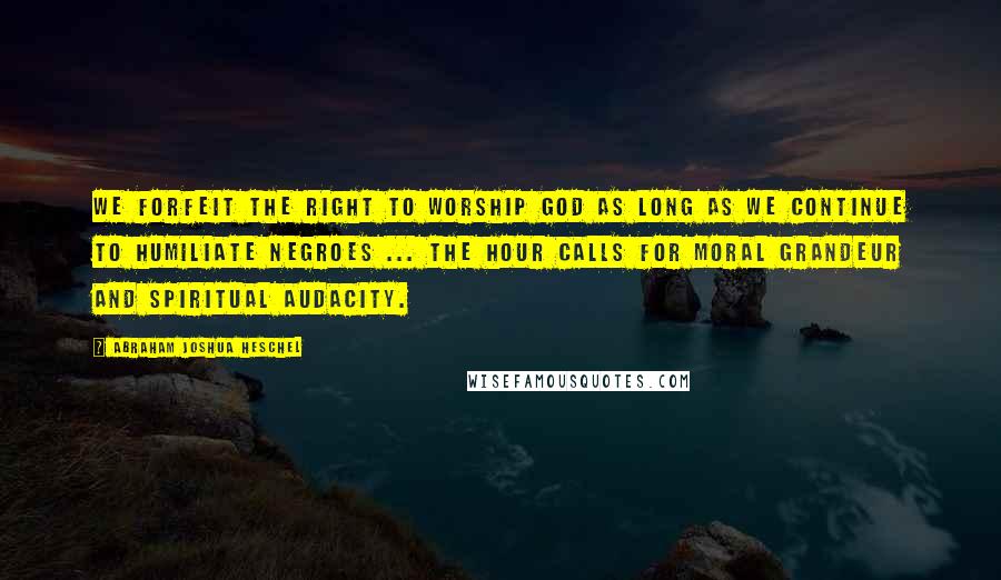 Abraham Joshua Heschel Quotes: We forfeit the right to worship God as long as we continue to humiliate negroes ... The hour calls for moral grandeur and spiritual audacity.