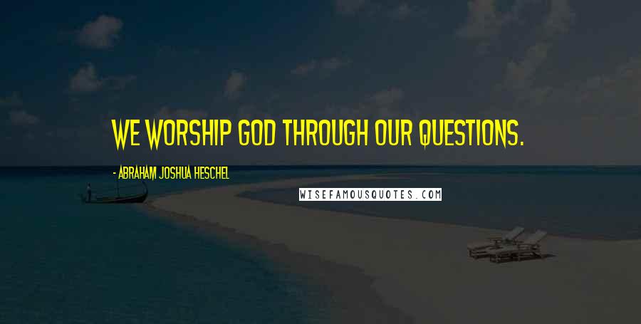 Abraham Joshua Heschel Quotes: We worship God through our questions.