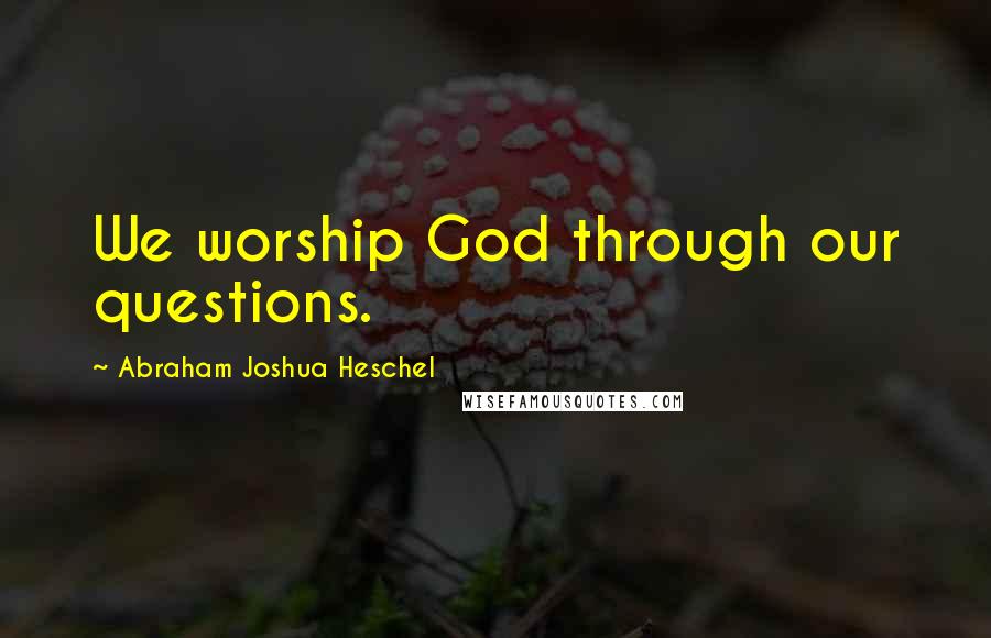 Abraham Joshua Heschel Quotes: We worship God through our questions.