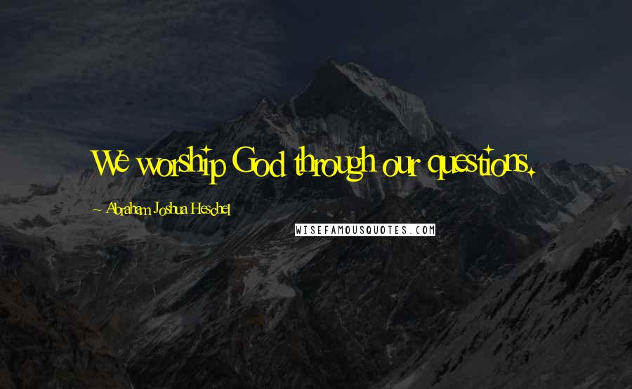 Abraham Joshua Heschel Quotes: We worship God through our questions.