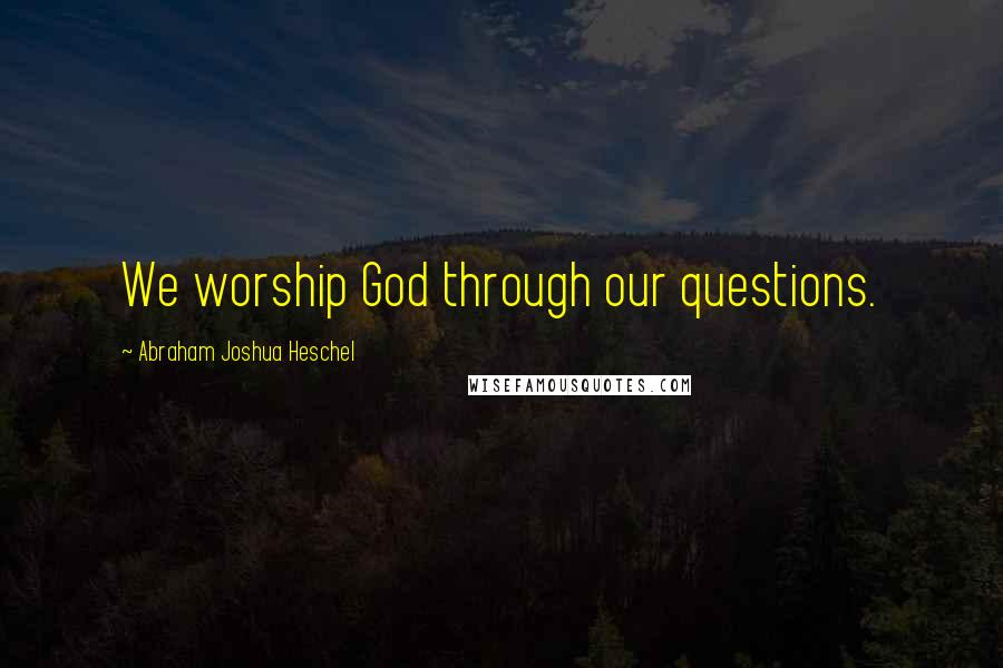 Abraham Joshua Heschel Quotes: We worship God through our questions.