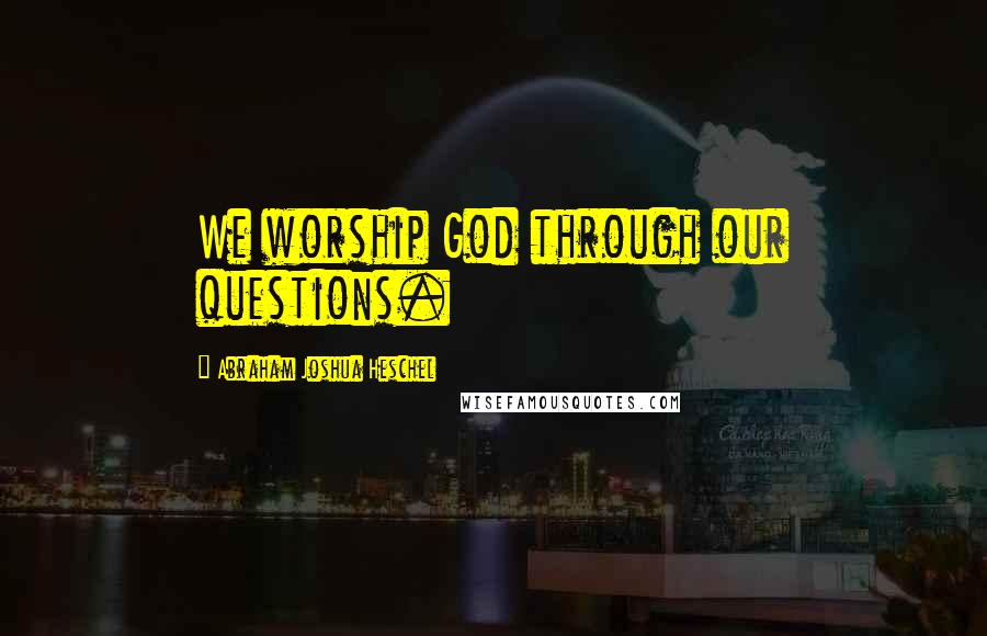 Abraham Joshua Heschel Quotes: We worship God through our questions.