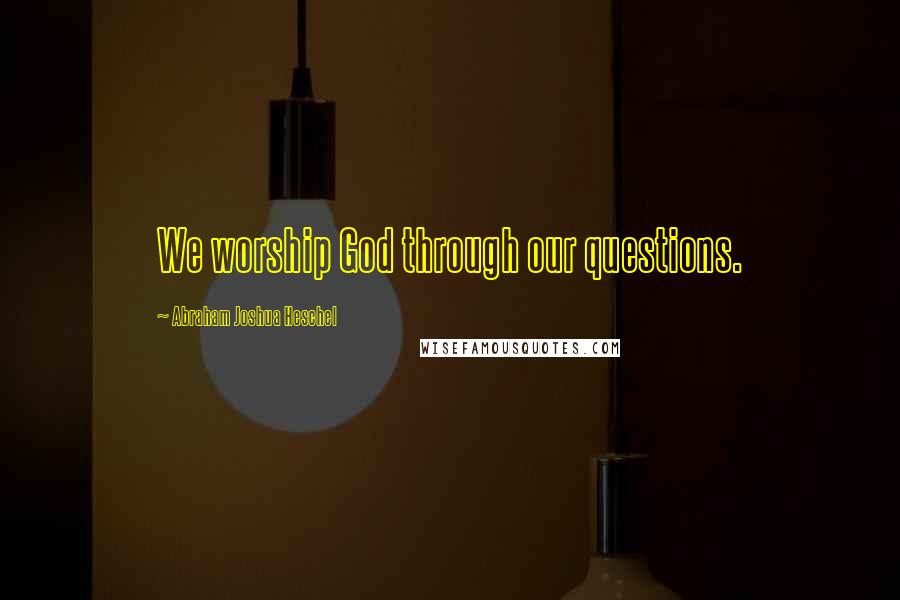 Abraham Joshua Heschel Quotes: We worship God through our questions.