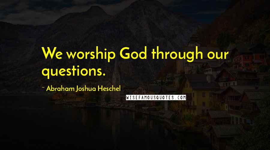 Abraham Joshua Heschel Quotes: We worship God through our questions.