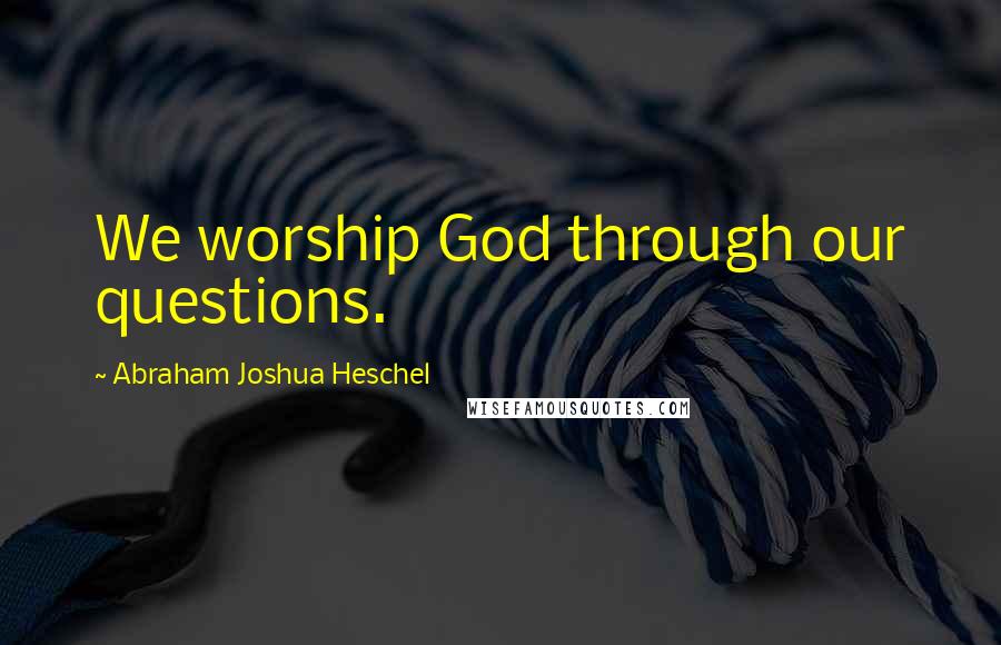 Abraham Joshua Heschel Quotes: We worship God through our questions.