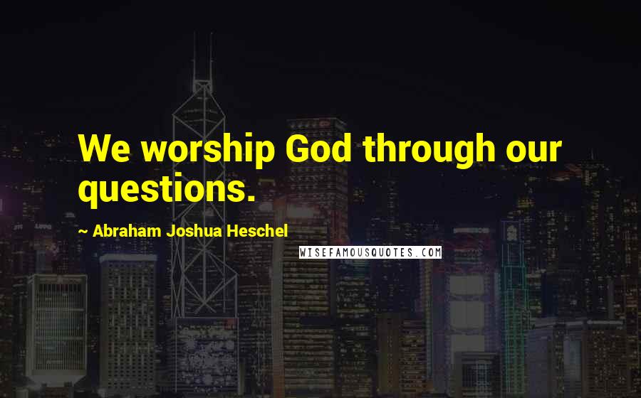 Abraham Joshua Heschel Quotes: We worship God through our questions.