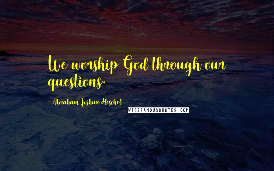 Abraham Joshua Heschel Quotes: We worship God through our questions.