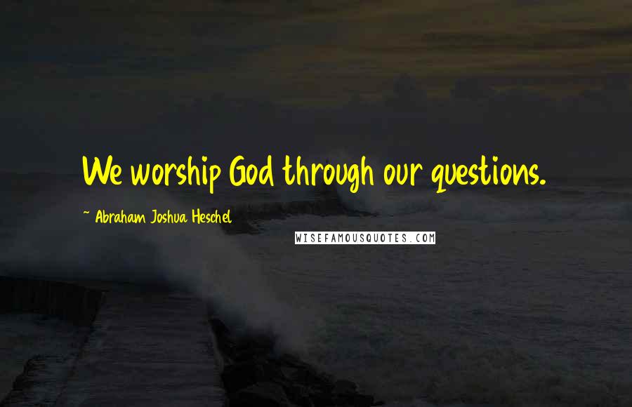 Abraham Joshua Heschel Quotes: We worship God through our questions.