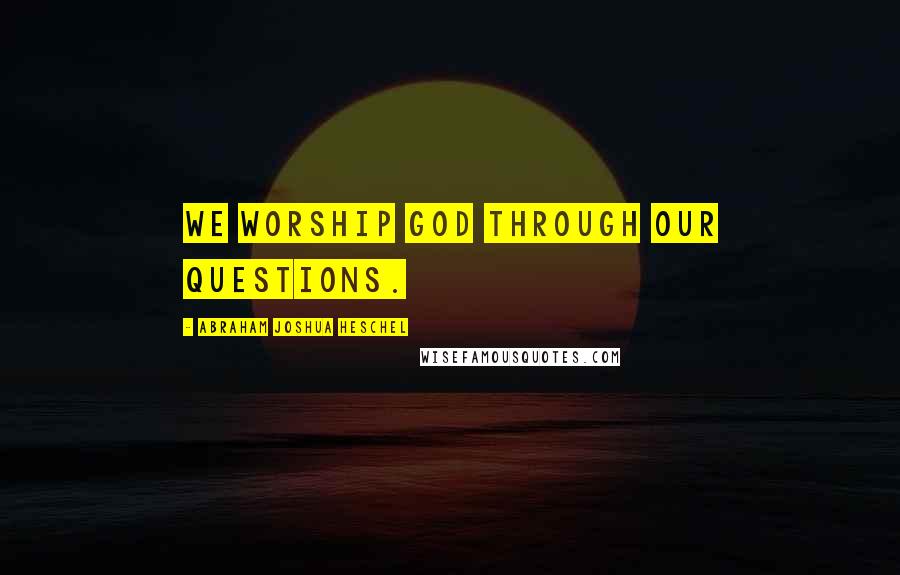 Abraham Joshua Heschel Quotes: We worship God through our questions.