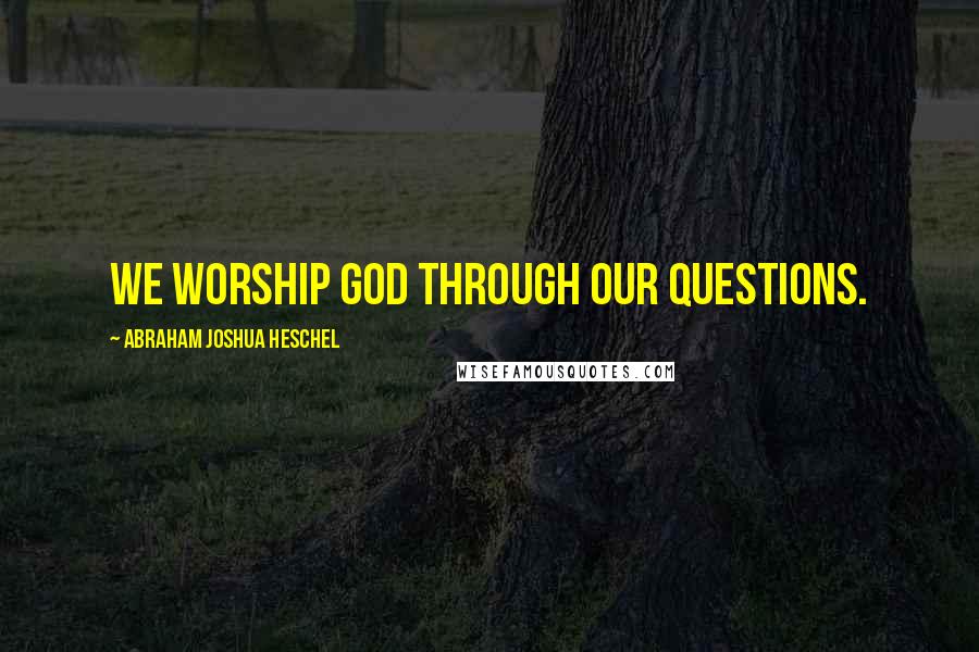 Abraham Joshua Heschel Quotes: We worship God through our questions.