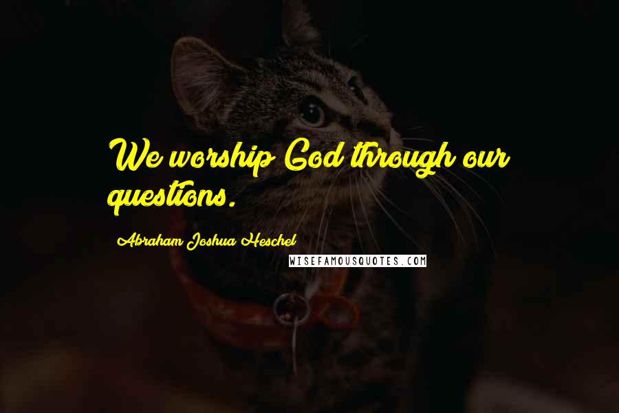 Abraham Joshua Heschel Quotes: We worship God through our questions.