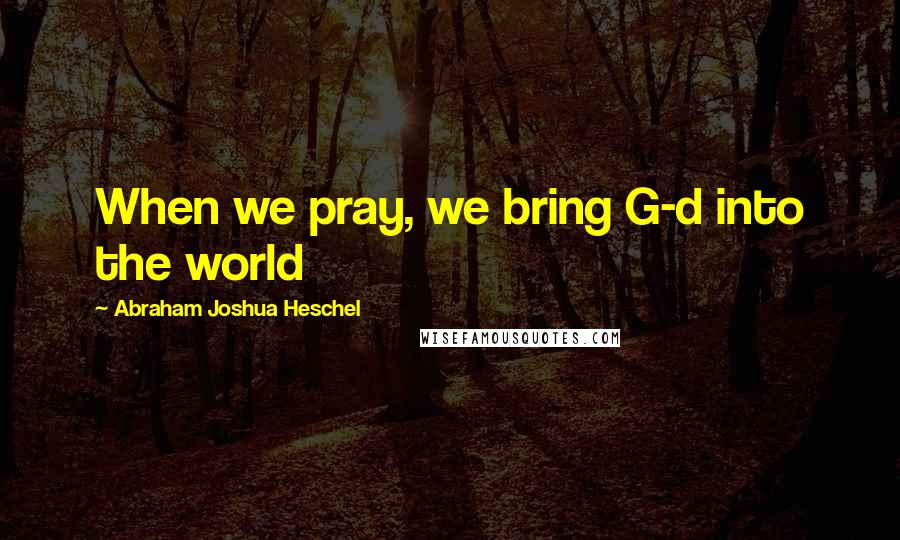 Abraham Joshua Heschel Quotes: When we pray, we bring G-d into the world