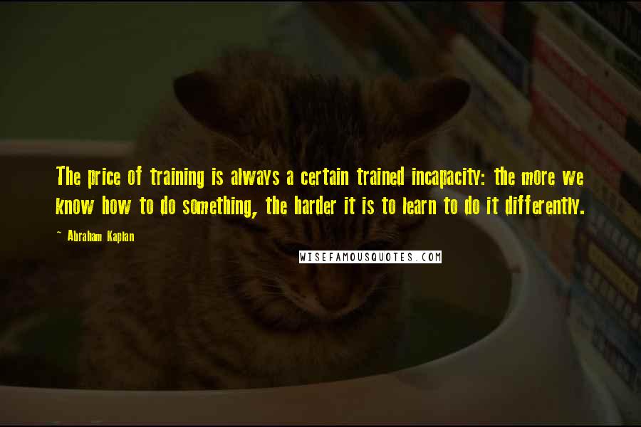 Abraham Kaplan Quotes: The price of training is always a certain trained incapacity: the more we know how to do something, the harder it is to learn to do it differently.