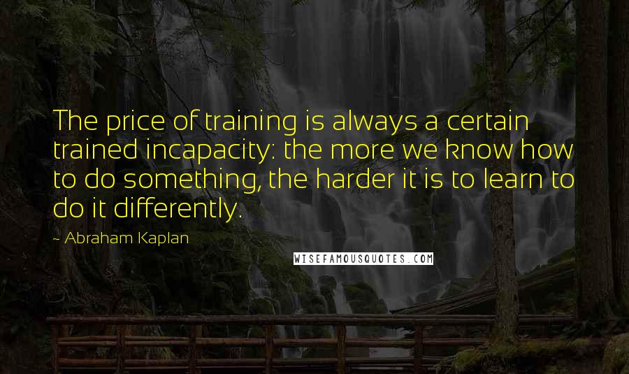 Abraham Kaplan Quotes: The price of training is always a certain trained incapacity: the more we know how to do something, the harder it is to learn to do it differently.