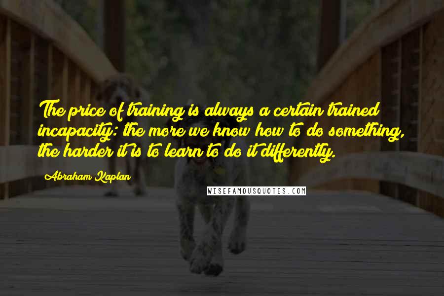 Abraham Kaplan Quotes: The price of training is always a certain trained incapacity: the more we know how to do something, the harder it is to learn to do it differently.