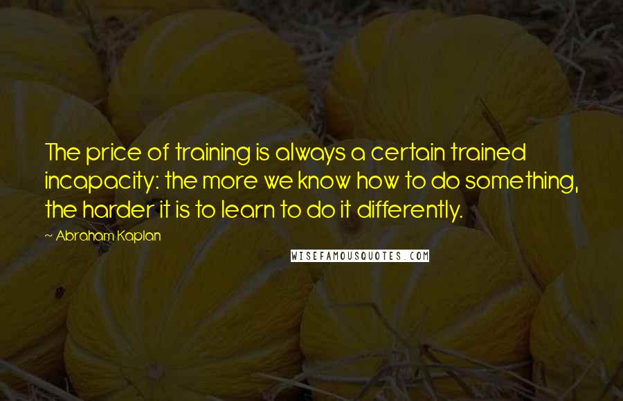 Abraham Kaplan Quotes: The price of training is always a certain trained incapacity: the more we know how to do something, the harder it is to learn to do it differently.