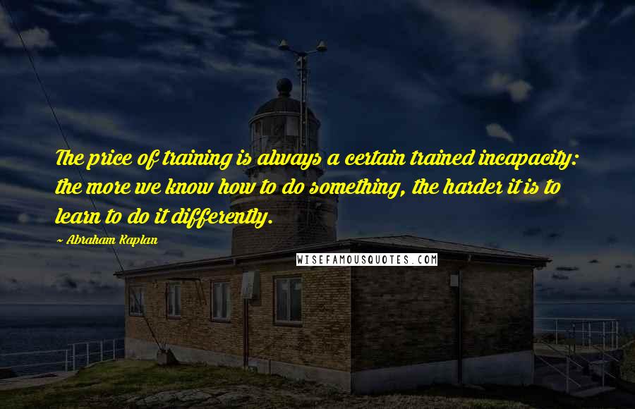 Abraham Kaplan Quotes: The price of training is always a certain trained incapacity: the more we know how to do something, the harder it is to learn to do it differently.