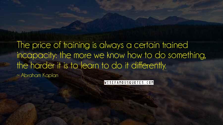 Abraham Kaplan Quotes: The price of training is always a certain trained incapacity: the more we know how to do something, the harder it is to learn to do it differently.