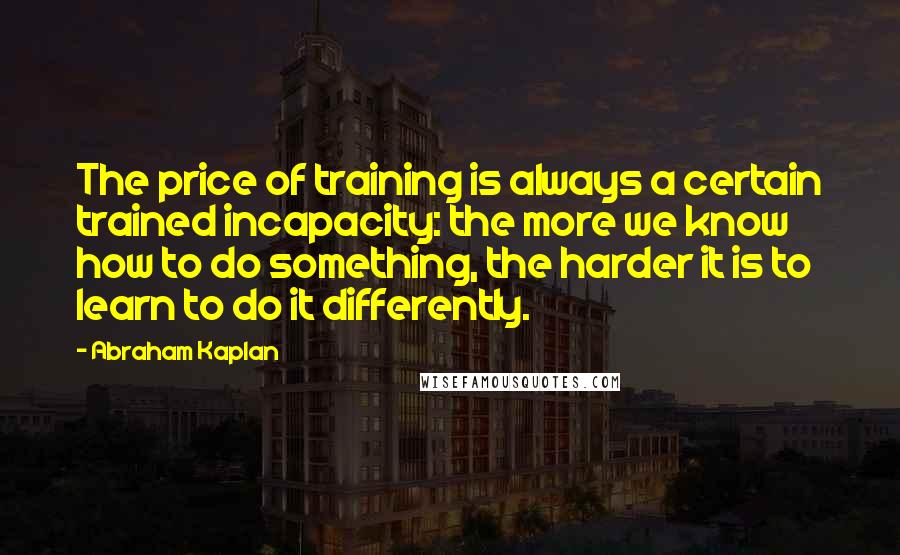 Abraham Kaplan Quotes: The price of training is always a certain trained incapacity: the more we know how to do something, the harder it is to learn to do it differently.