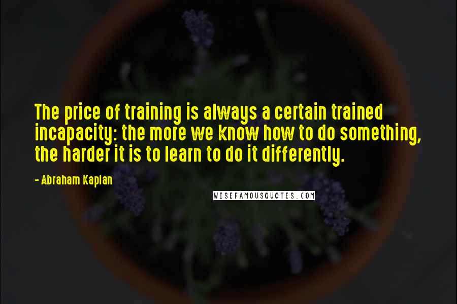 Abraham Kaplan Quotes: The price of training is always a certain trained incapacity: the more we know how to do something, the harder it is to learn to do it differently.